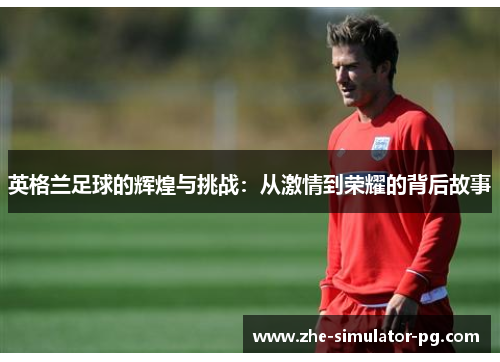 英格兰足球的辉煌与挑战：从激情到荣耀的背后故事