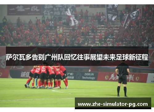 萨尔瓦多告别广州队回忆往事展望未来足球新征程