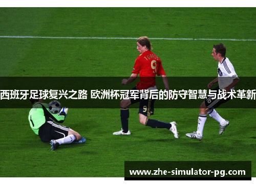 西班牙足球复兴之路 欧洲杯冠军背后的防守智慧与战术革新 西班牙足球复兴之路 欧洲杯冠军背后的防守智慧与战术革新