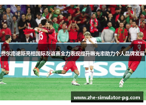 费尔南德斯亮相国际友谊赛全力表现提升曝光率助力个人品牌发展 费尔南德斯亮相国际友谊赛全力表现提升曝光率助力个人品牌发展