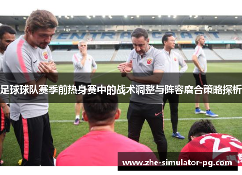 足球球队赛季前热身赛中的战术调整与阵容磨合策略探析