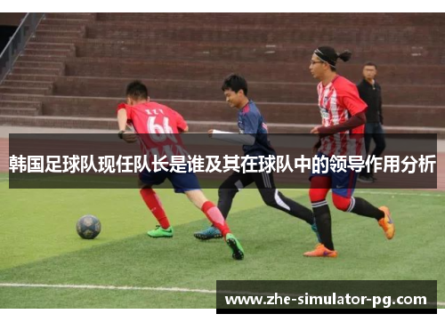 韩国足球队现任队长是谁及其在球队中的领导作用分析 韩国足球队现任队长是谁及其在球队中的领导作用分析