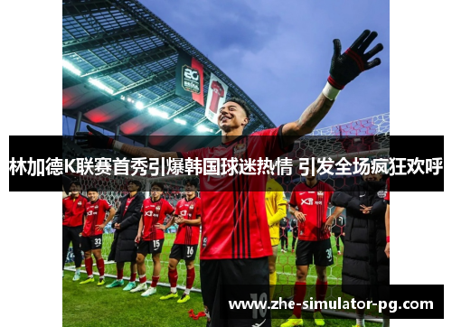 林加德K联赛首秀引爆韩国球迷热情 引发全场疯狂欢呼 林加德K联赛首秀引爆韩国球迷热情 引发全场疯狂欢呼