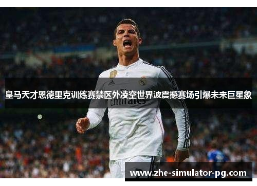 皇马天才恩德里克训练赛禁区外凌空世界波震撼赛场引爆未来巨星象 皇马天才恩德里克训练赛禁区外凌空世界波震撼赛场引爆未来巨星象