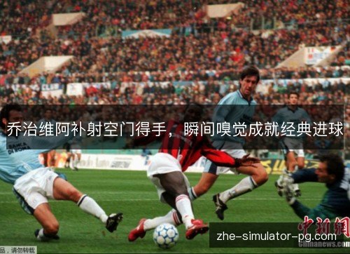 乔治维阿补射空门得手，瞬间嗅觉成就经典进球